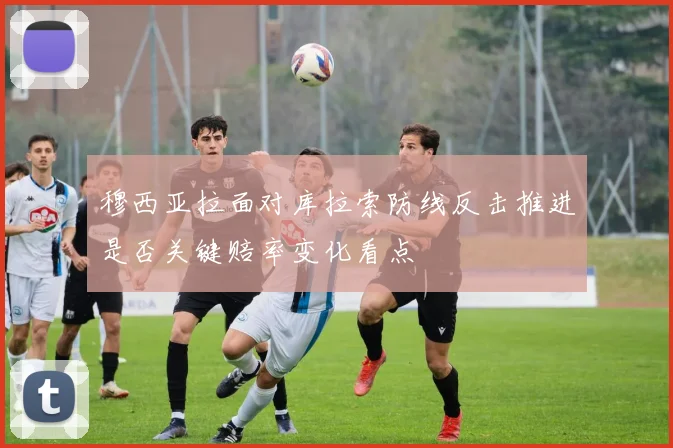 穆西亚拉面对库拉索防线反击推进是否关键赔率变化看点