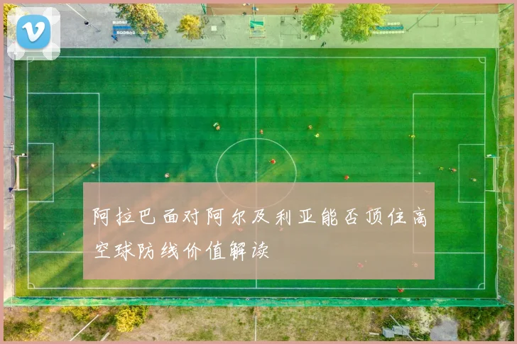 阿拉巴面对阿尔及利亚能否顶住高空球防线价值解读