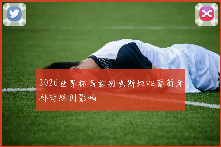 2026世界杯乌兹别克斯坦vs葡萄牙补时规则影响