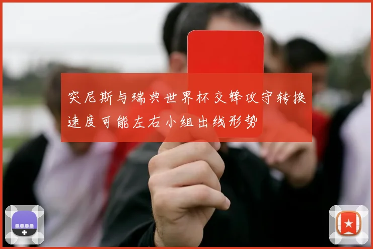 突尼斯与瑞典世界杯交锋攻守转换速度可能左右小组出线形势