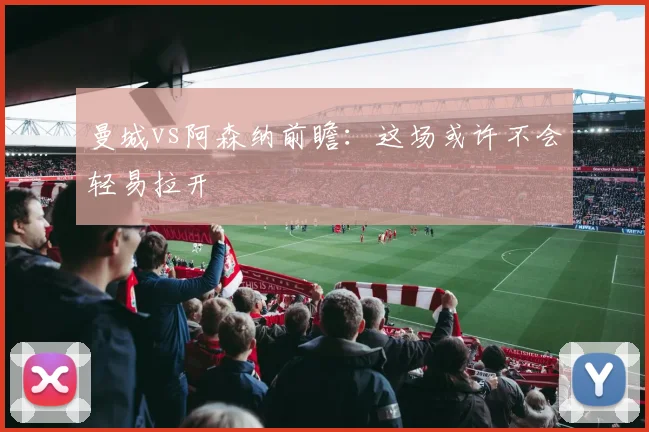 曼城vs阿森纳前瞻：这场或许不会轻易拉开
