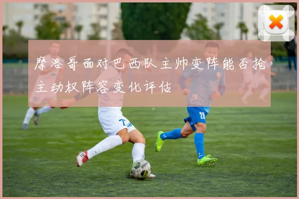 摩洛哥面对巴西队主帅变阵能否抢主动权阵容变化评估
