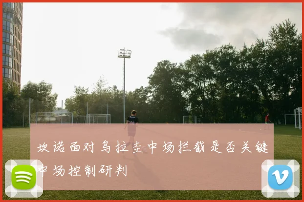 坎诺面对乌拉圭中场拦截是否关键中场控制研判