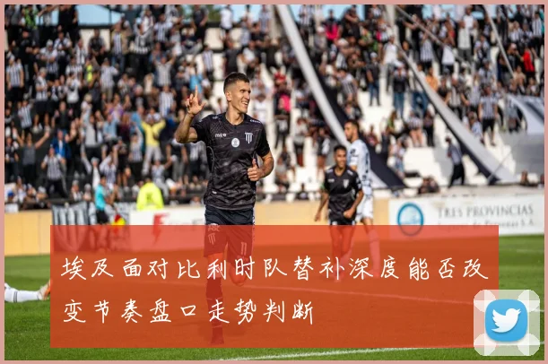 埃及面对比利时队替补深度能否改变节奏盘口走势判断