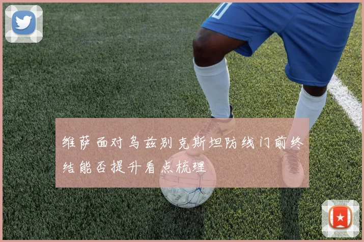 维萨面对乌兹别克斯坦防线门前终结能否提升看点梳理