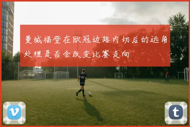 曼城福登在欧冠边路内切后的远角处理是否会改变比赛走向
