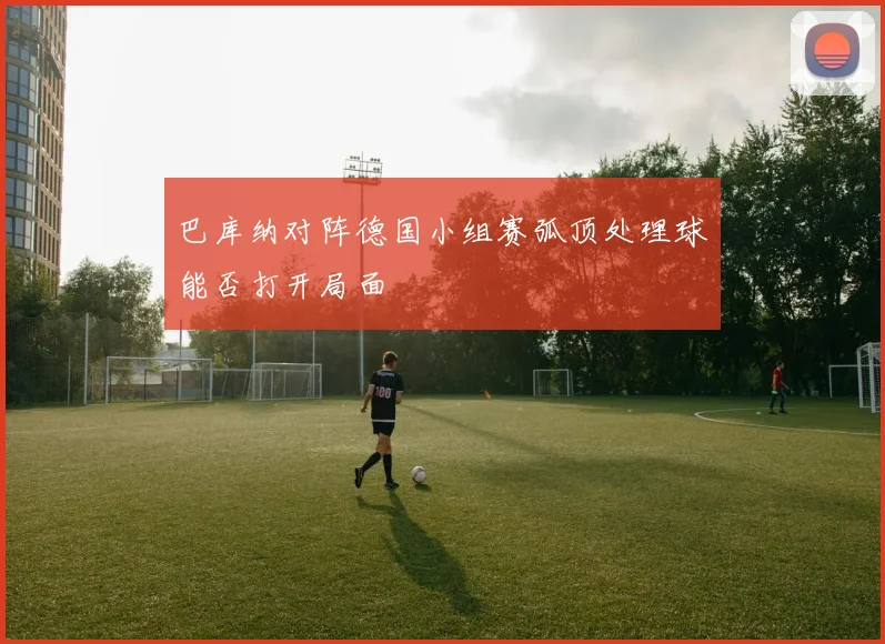 巴库纳对阵德国小组赛弧顶处理球能否打开局面