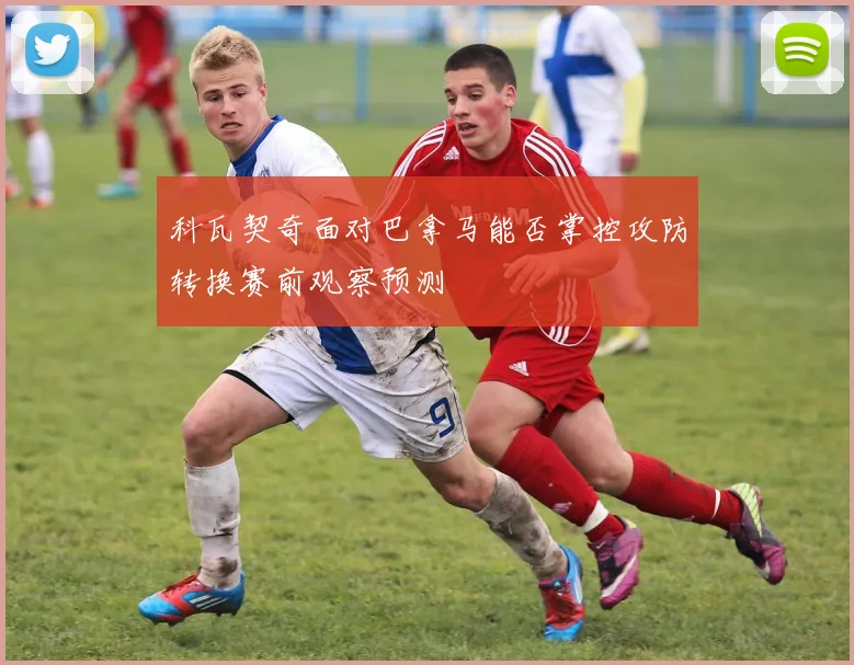 科瓦契奇面对巴拿马能否掌控攻防转换赛前观察预测