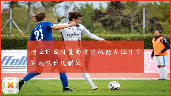 迪亚斯面对葡萄牙防线能否拉开空间战术价值解读
