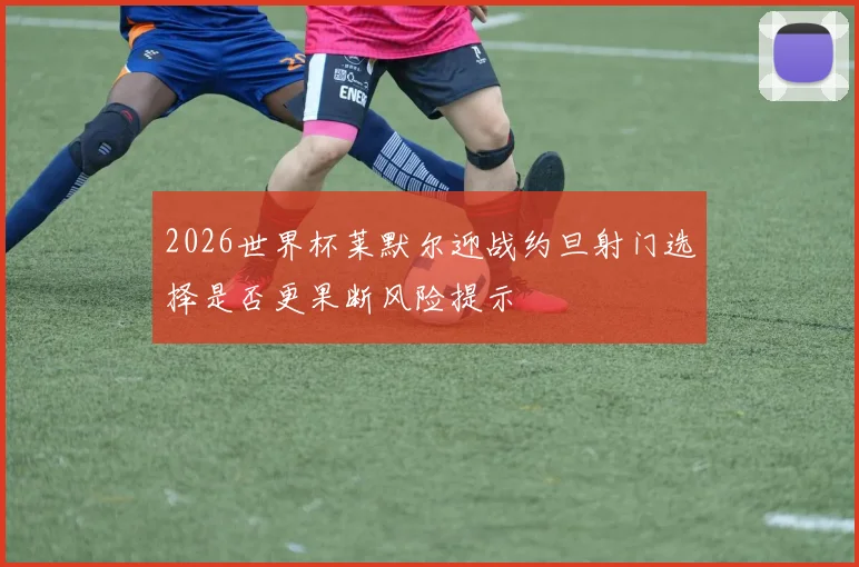 2026世界杯莱默尔迎战约旦射门选择是否更果断风险提示
