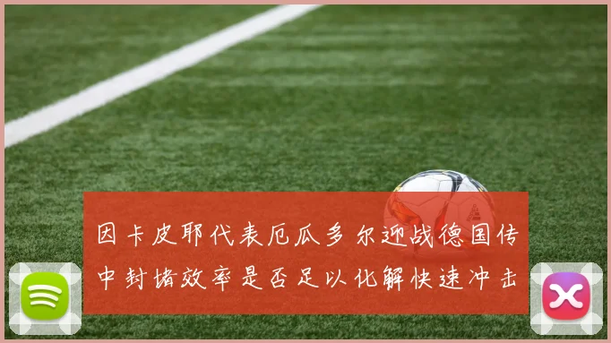 因卡皮耶代表厄瓜多尔迎战德国传中封堵效率是否足以化解快速冲击