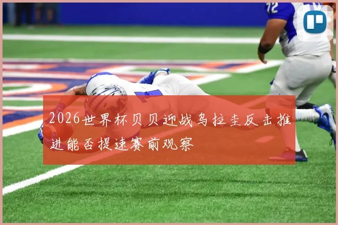 2026世界杯贝贝迎战乌拉圭反击推进能否提速赛前观察