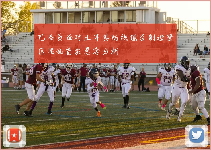 巴洛贡面对土耳其防线能否制造禁区混乱首发悬念分析