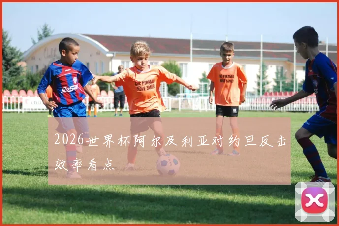 2026世界杯阿尔及利亚对约旦反击效率看点