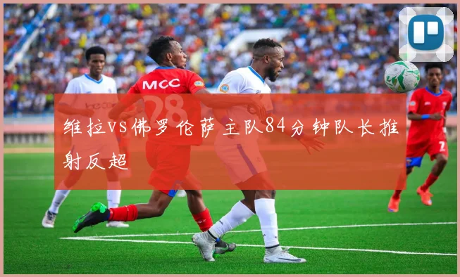 维拉vs佛罗伦萨主队84分钟队长推射反超