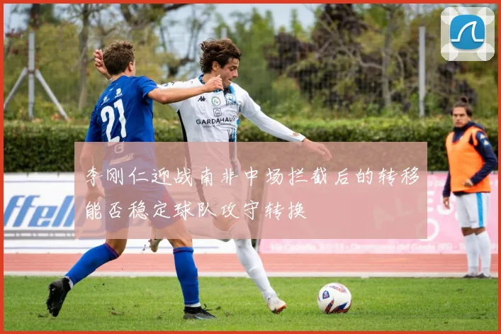 李刚仁迎战南非中场拦截后的转移能否稳定球队攻守转换