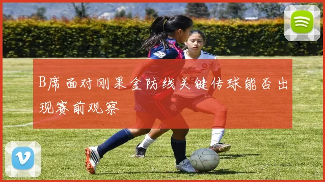 B席面对刚果金防线关键传球能否出现赛前观察